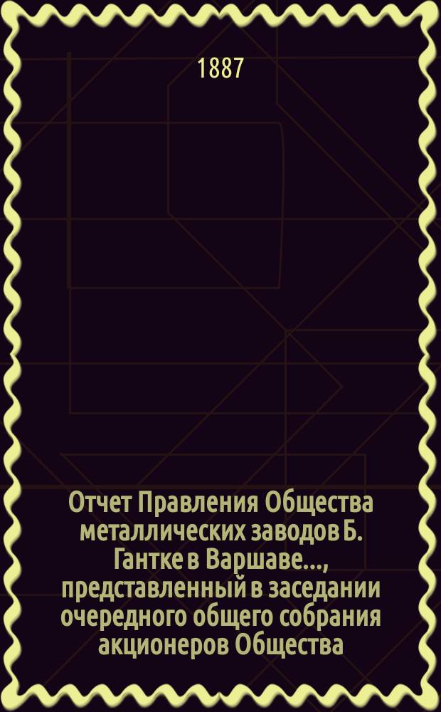Отчет Правления Общества металлических заводов Б. Гантке в Варшаве ..., представленный в заседании очередного общего собрания акционеров Общества. за 1893