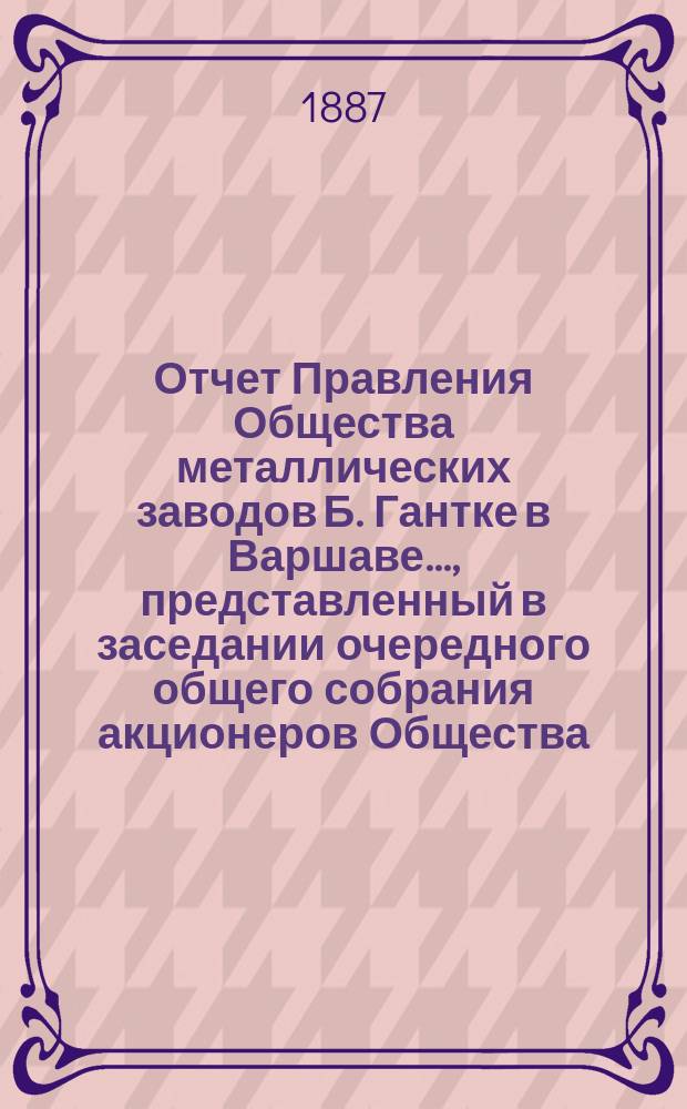 Отчет Правления Общества металлических заводов Б. Гантке в Варшаве ..., представленный в заседании очередного общего собрания акционеров Общества. за 1894