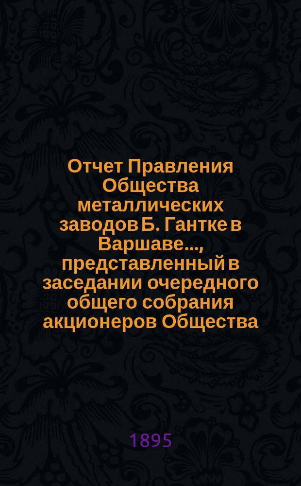 Отчет Правления Общества металлических заводов Б. Гантке в Варшаве ..., представленный в заседании очередного общего собрания акционеров Общества. ... за период с 19 июня (1 июля) 1894 по 18 (30) июня 1895 года