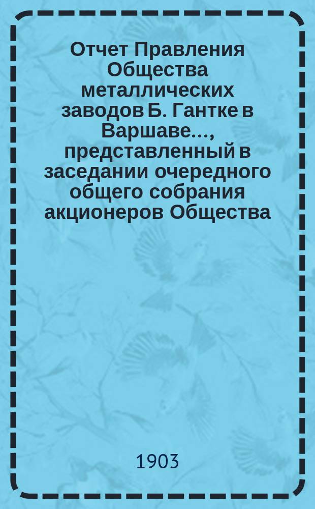 Отчет Правления Общества металлических заводов Б. Гантке в Варшаве ..., представленный в заседании очередного общего собрания акционеров Общества. ... за период с 18 июня (1 июля) 1902 по 17 (30) июня 1903 года