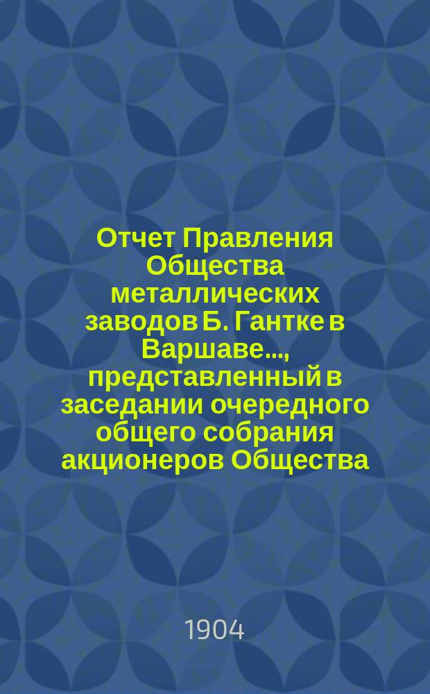 Отчет Правления Общества металлических заводов Б. Гантке в Варшаве ..., представленный в заседании очередного общего собрания акционеров Общества. ... за период с 18 июня (1 июля) 1903 по 17 (30) июня 1904 года