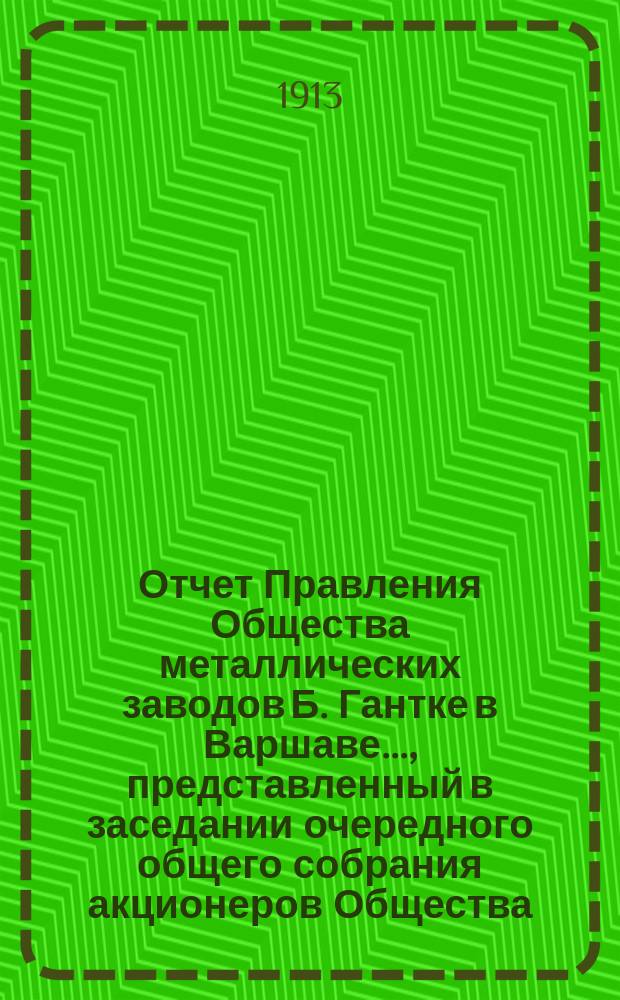Отчет Правления Общества металлических заводов Б. Гантке в Варшаве ..., представленный в заседании очередного общего собрания акционеров Общества. ... за период с 18 июня (1 июля) 1912 по 17 (30) июня 1913