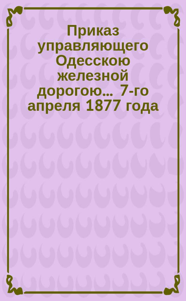 Приказ управляющего Одесскою железной дорогою... ... 7-го апреля 1877 года