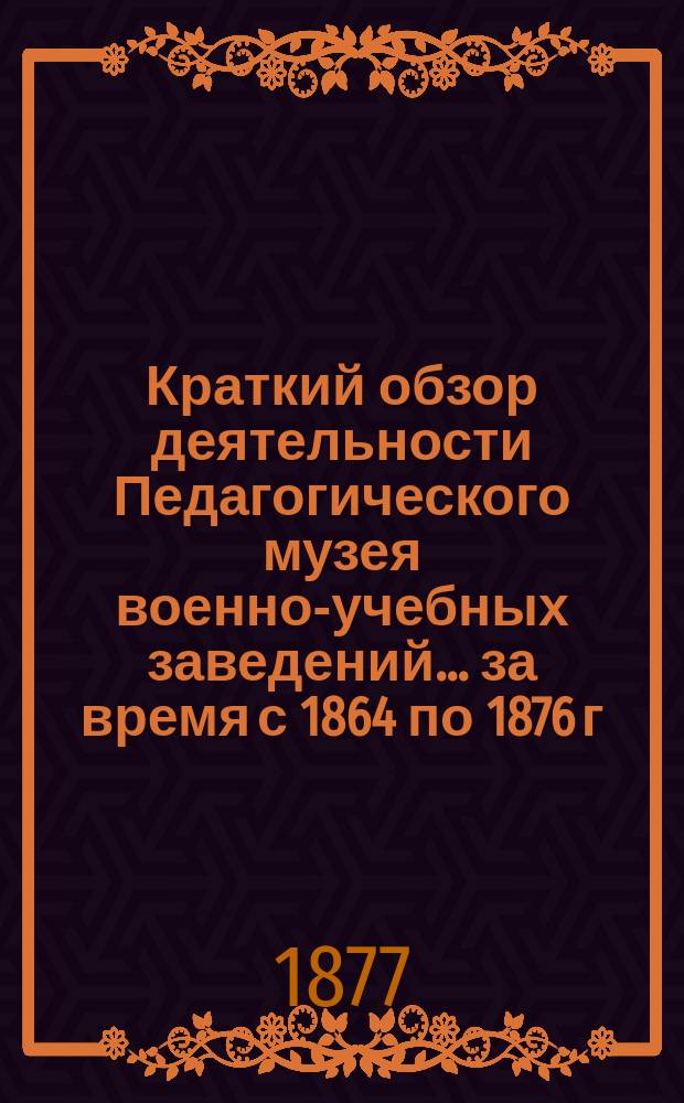 Краткий обзор деятельности Педагогического музея военно-учебных заведений ... за время с 1864 по 1876 г.