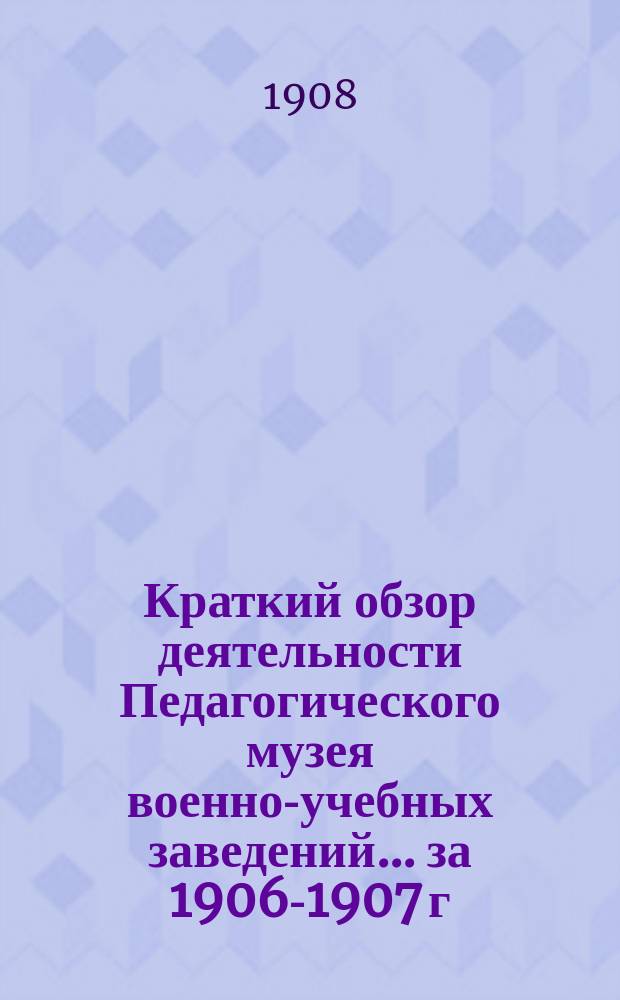 Краткий обзор деятельности Педагогического музея военно-учебных заведений ... за 1906-1907 г.