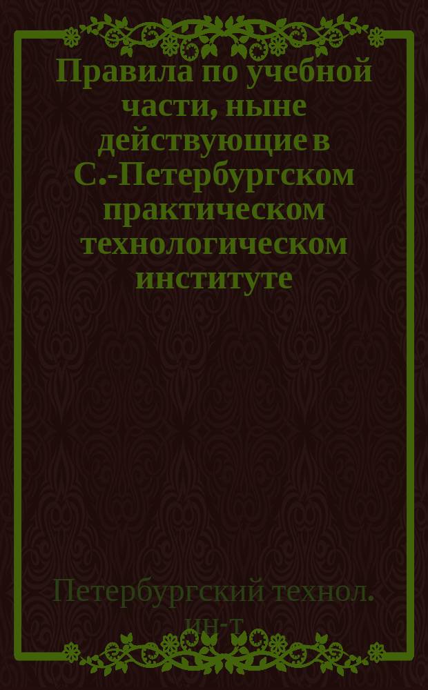 Правила по учебной части, ныне действующие в С.-Петербургском практическом технологическом институте