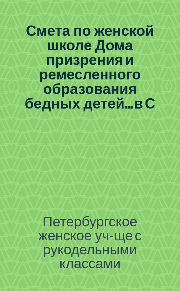 Смета по женской школе Дома призрения и ремесленного образования бедных детей... в С.-Петербурге...