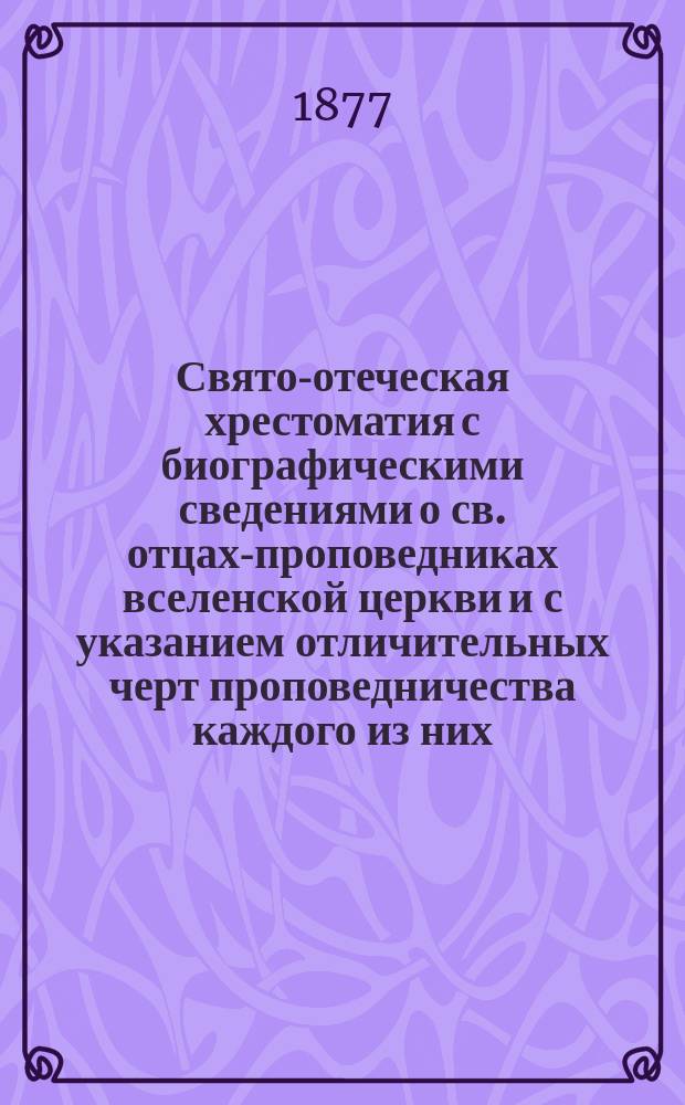 Свято-отеческая хрестоматия с биографическими сведениями о св. отцах-проповедниках вселенской церкви и с указанием отличительных черт проповедничества каждого из них : (Пособие к изучению истории христианской церковной проповеди)