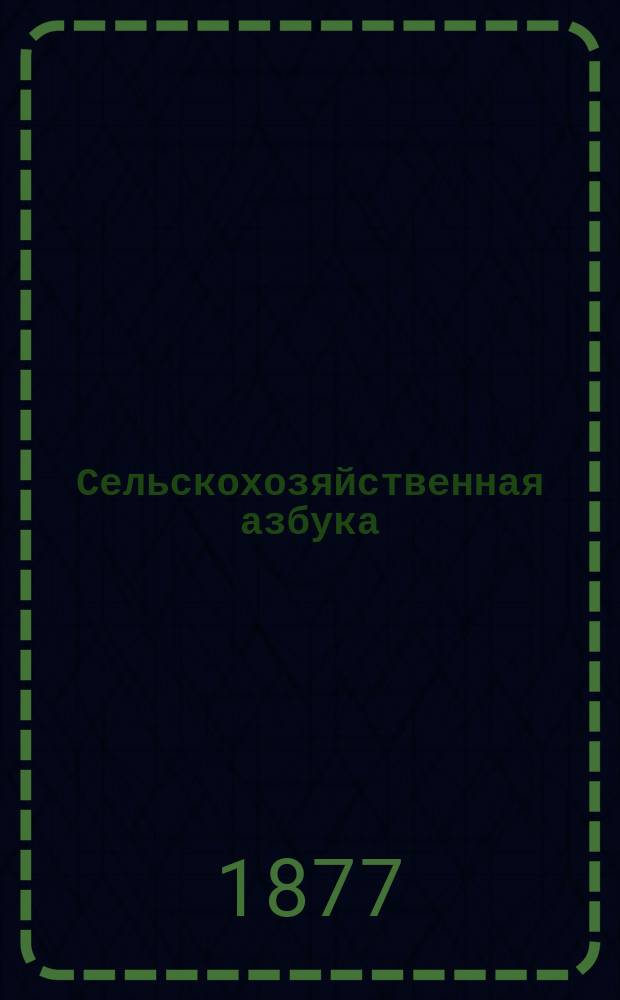 Сельскохозяйственная азбука : (Природа и земледелие) : Изучение русского сельского хозяйства со всеми его отраслями... : Настольная книга для русских землевладельцев, арендаторов, управляющих, учащих и учащихся