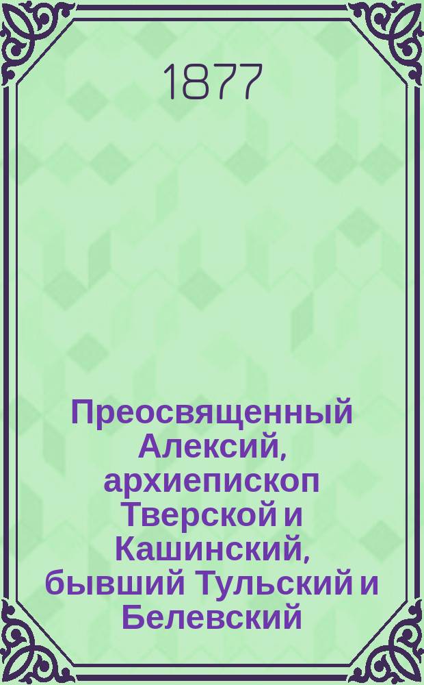 Преосвященный Алексий, архиепископ Тверской и Кашинский, бывший Тульский и Белевский : Некролог