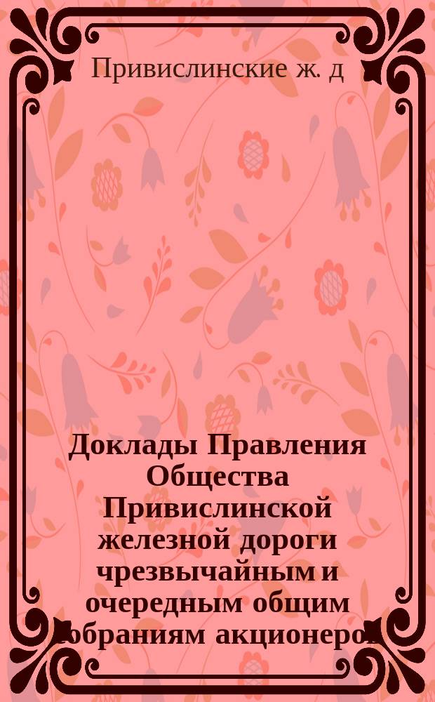 [Доклады Правления Общества Привислинской железной дороги чрезвычайным и очередным общим собраниям акционеров]