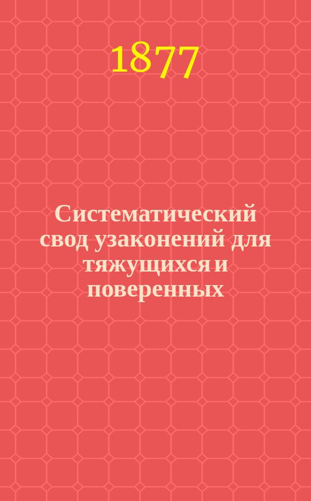 Систематический свод узаконений для тяжущихся и поверенных : С разъяснениями по решениям кассац. деп. по 1877 г. и др. источникам : С прил. форм деловых бумаг, употребляемых в мировых судеб. установлениях, в общ. судеб. местах нового устройства и старых : В 2 ч