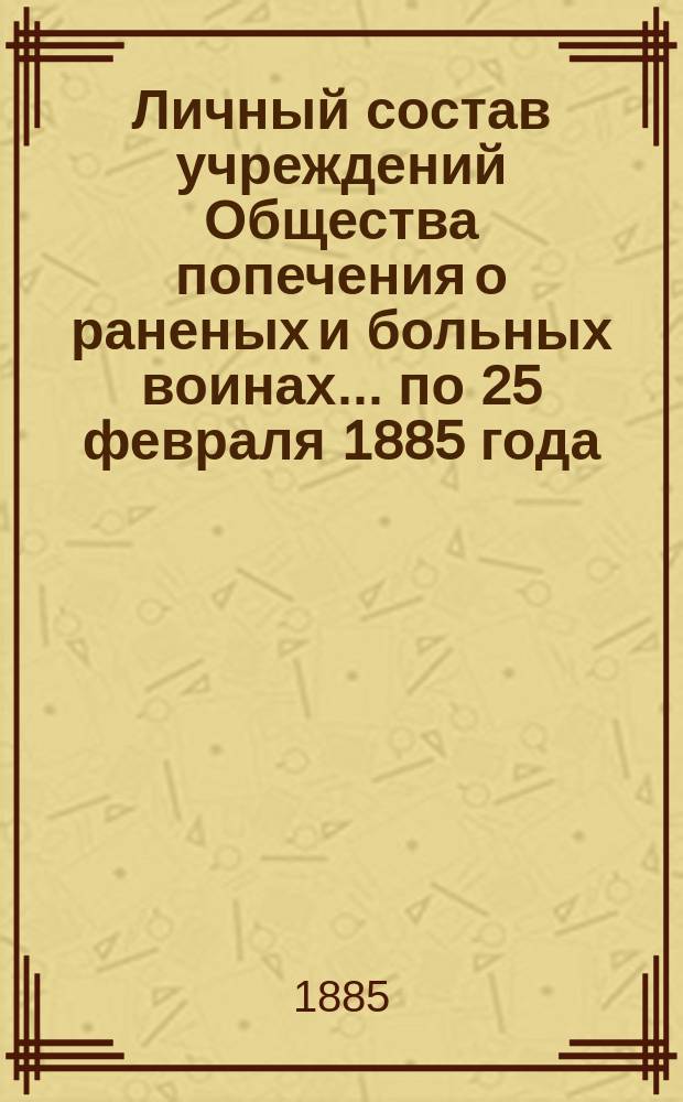 Личный состав учреждений Общества попечения о раненых и больных воинах... ... по 25 февраля 1885 года