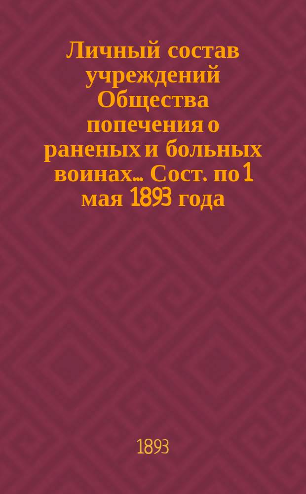 Личный состав учреждений Общества попечения о раненых и больных воинах... ... Сост. по 1 мая 1893 года
