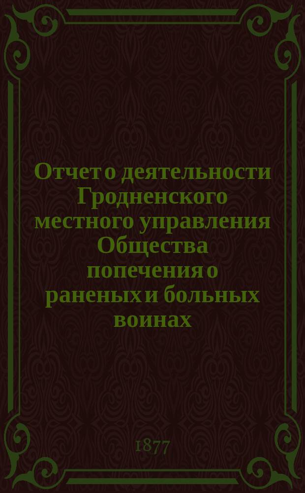 Отчет о деятельности Гродненского местного управления Общества попечения о раненых и больных воинах... ... за 1877 год