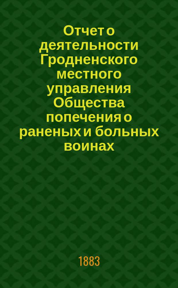Отчет о деятельности Гродненского местного управления Общества попечения о раненых и больных воинах... ... за 1882 год