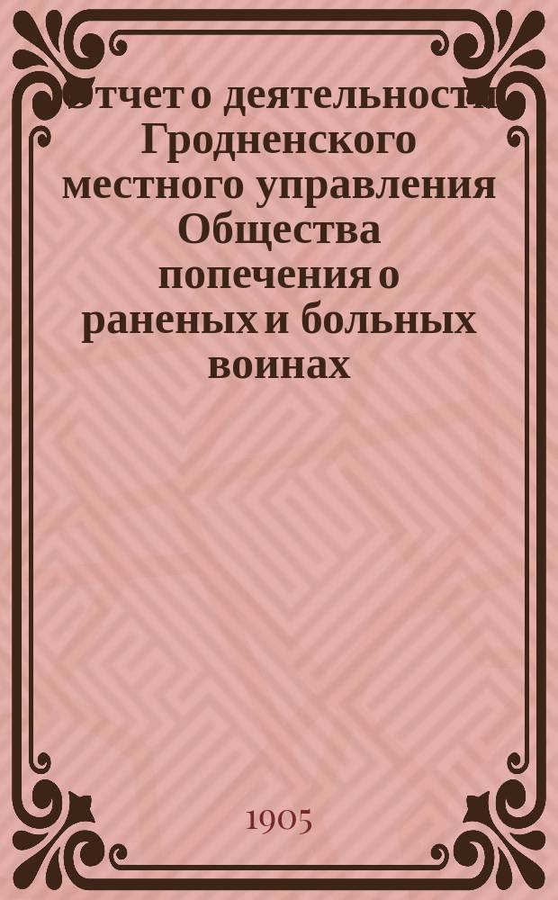 Отчет о деятельности Гродненского местного управления Общества попечения о раненых и больных воинах... ... за 1904 год