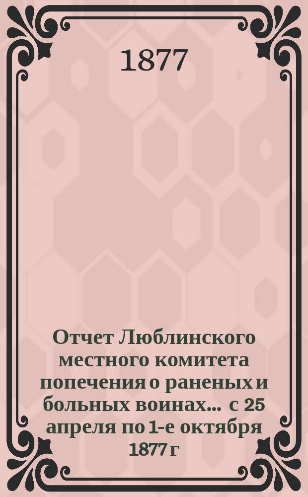 Отчет Люблинского местного комитета попечения о раненых и больных воинах... ... с 25 апреля по 1-е октября 1877 г.