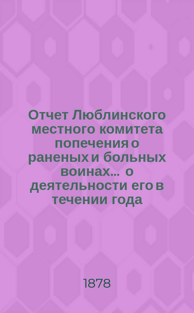Отчет Люблинского местного комитета попечения о раненых и больных воинах... ... о деятельности его в течении года, т. е. с 25 апреля 1877 по 1-е мая 1878 года