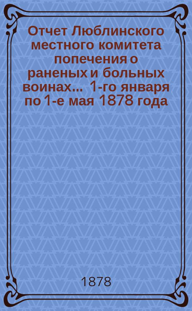 Отчет Люблинского местного комитета попечения о раненых и больных воинах... ... 1-го января по 1-е мая 1878 года