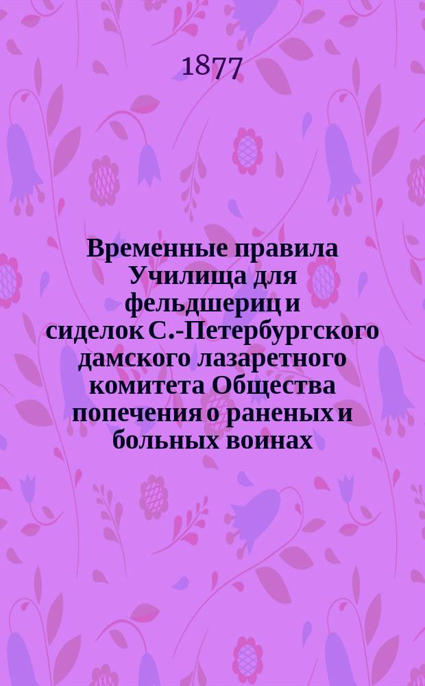 Временные правила Училища для фельдшериц и сиделок С.-Петербургского дамского лазаретного комитета Общества попечения о раненых и больных воинах : Утв. 1 окт. 1872 г.