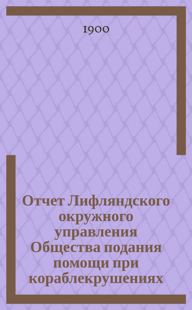 Отчет Лифляндского окружного управления Общества подания помощи при кораблекрушениях... ... за 1898 и 1899 г.