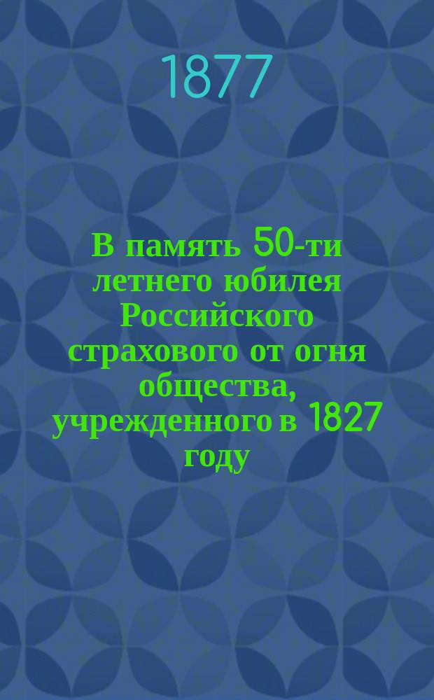 В память 50-ти летнего юбилея Российского страхового от огня общества, учрежденного в 1827 году : Ист. и стат. сведения о деятельности О-ва за 50 лет