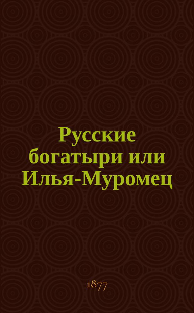 Русские богатыри или Илья-Муромец : Опера в 5 д. : Текст сост. по нар. эпосу