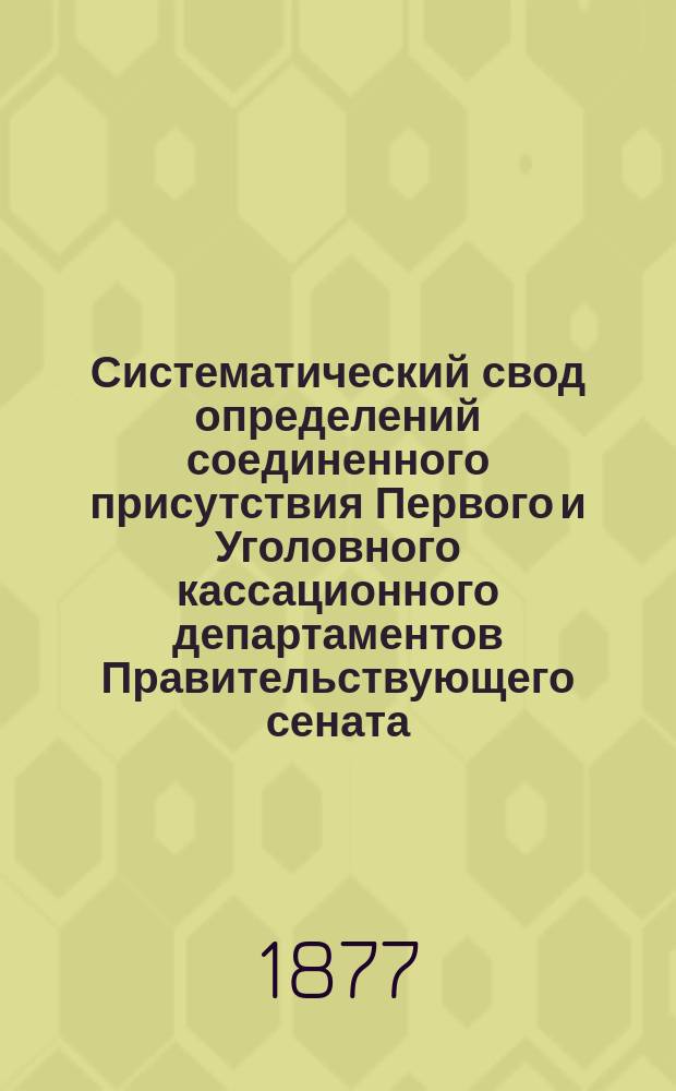 Систематический свод определений соединенного присутствия Первого и Уголовного кассационного департаментов Правительствующего сената. 1873-1877 : С прил. важнейших решений с 1868 по 1873 г