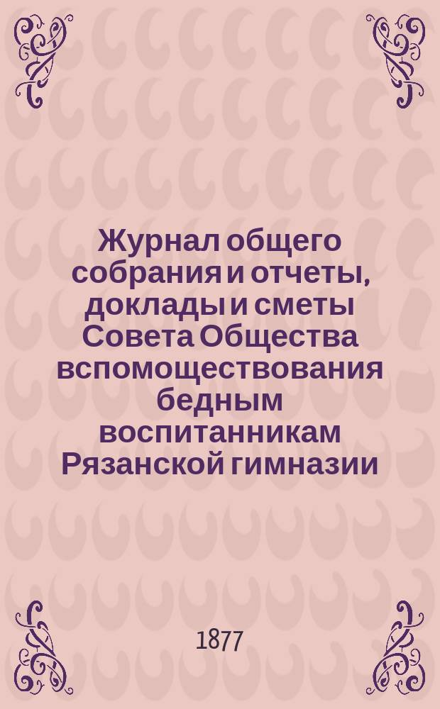 Журнал общего собрания и отчеты, доклады и сметы Совета Общества вспомоществования бедным воспитанникам Рязанской гимназии... ... за 1876/77 учебный год
