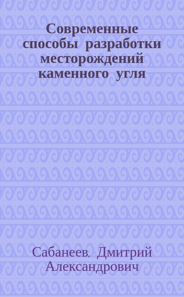 Современные способы разработки месторождений каменного угля : Извлеч. из отчетов по загранич. командировке горн. инж. Сабанеева и обер-штейгера Шмидта, сост. и изд. под ред. и с предисл. Г.Д. Романовского, чл. Горн. учен. ком