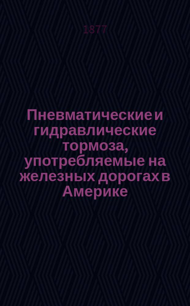 Пневматические и гидравлические тормоза, употребляемые на железных дорогах в Америке : Отчет из поездки на Филадельф. выст. [Вып. 1] : [Детальное устройство новых тормозных систем ; Опыты, произведенные над тормозами в Англии и Америке]