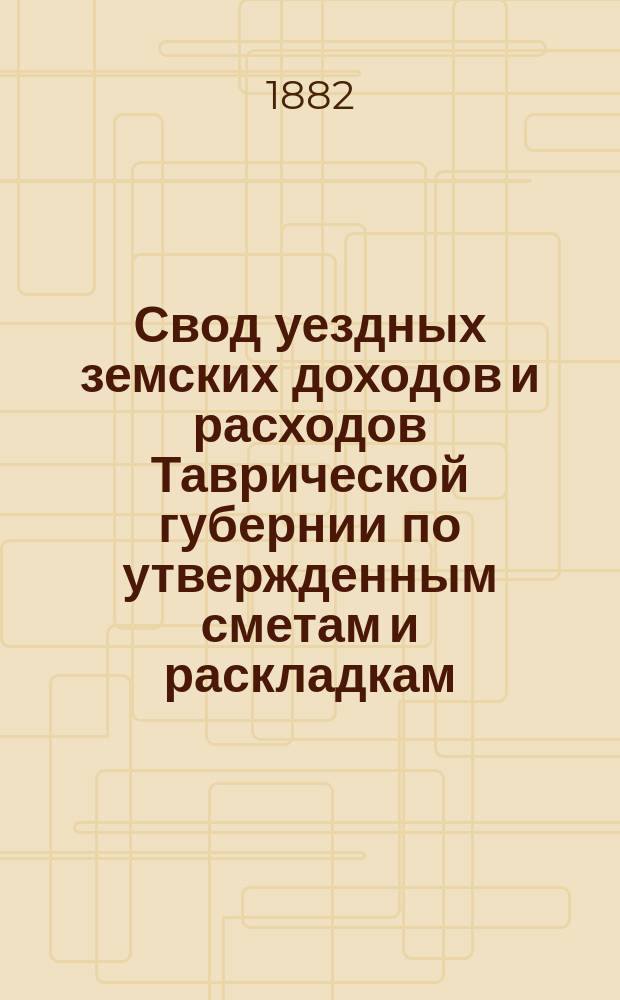 Свод уездных земских доходов и расходов Таврической губернии по утвержденным сметам и раскладкам... ... на 1882 год