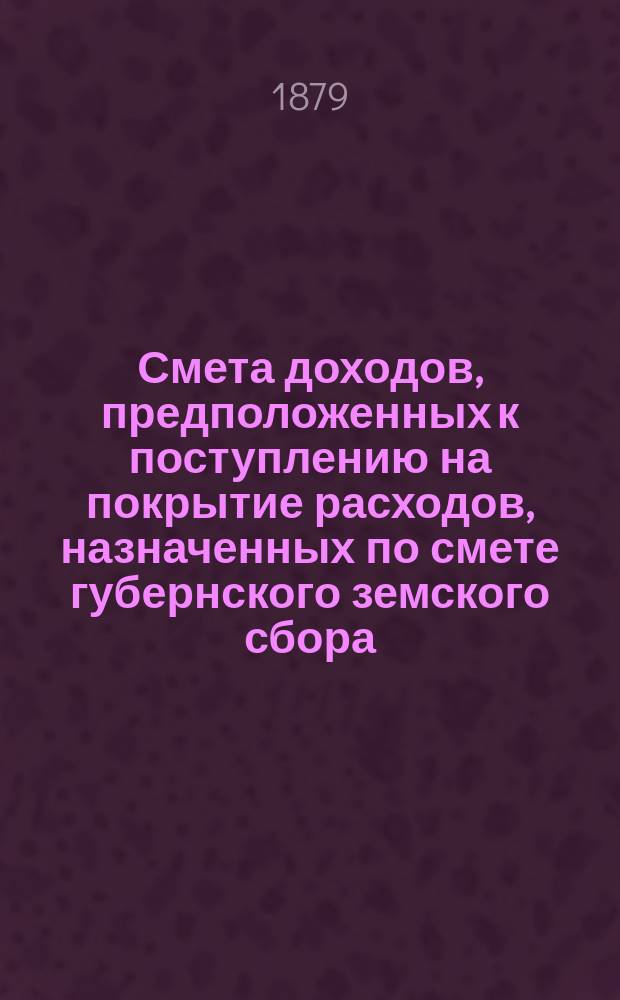Смета доходов, предположенных к поступлению на покрытие расходов, назначенных по смете губернского земского сбора... ... на 1879 год