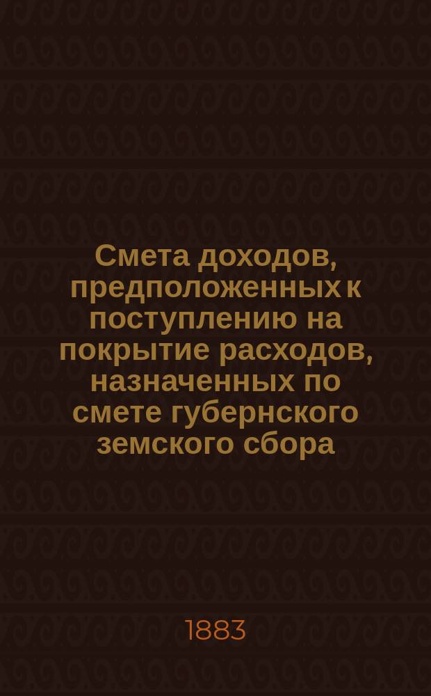 Смета доходов, предположенных к поступлению на покрытие расходов, назначенных по смете губернского земского сбора... ... на 1883 год