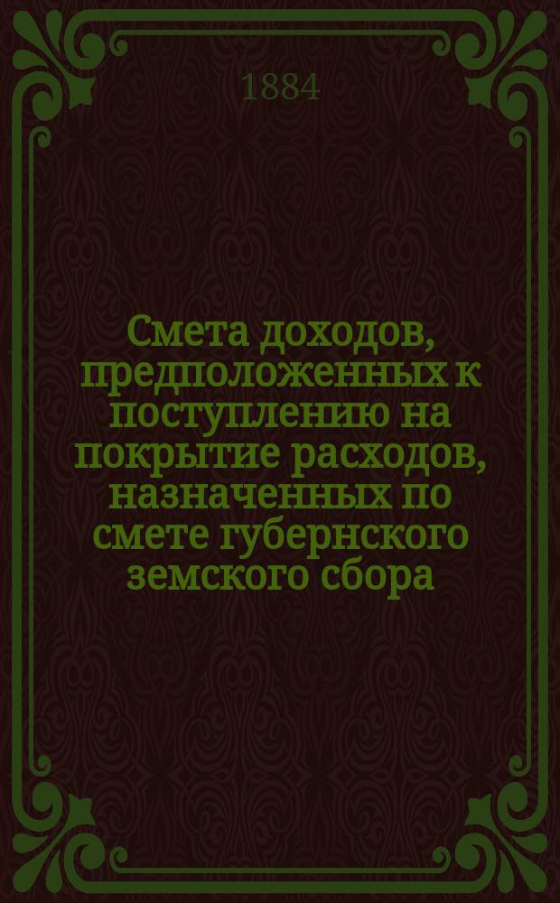 Смета доходов, предположенных к поступлению на покрытие расходов, назначенных по смете губернского земского сбора... ... 1884 год