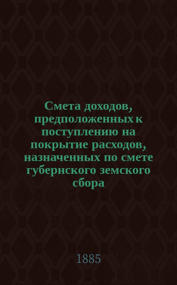 Смета доходов, предположенных к поступлению на покрытие расходов, назначенных по смете губернского земского сбора... ... 1885 года
