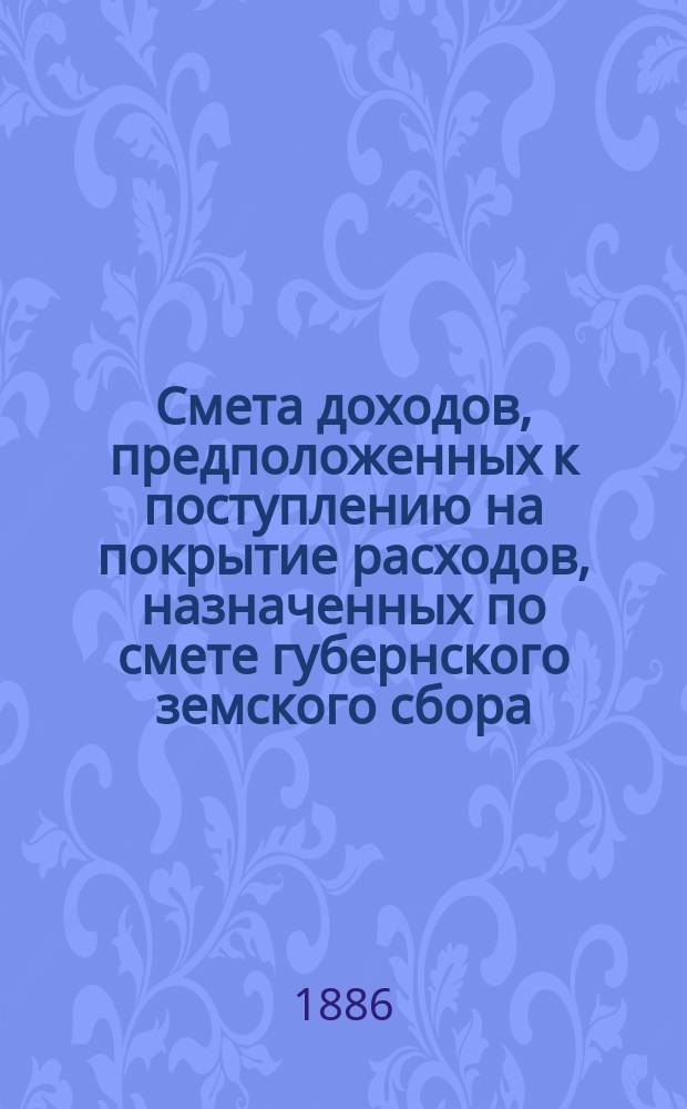 Смета доходов, предположенных к поступлению на покрытие расходов, назначенных по смете губернского земского сбора... ... 1886 года