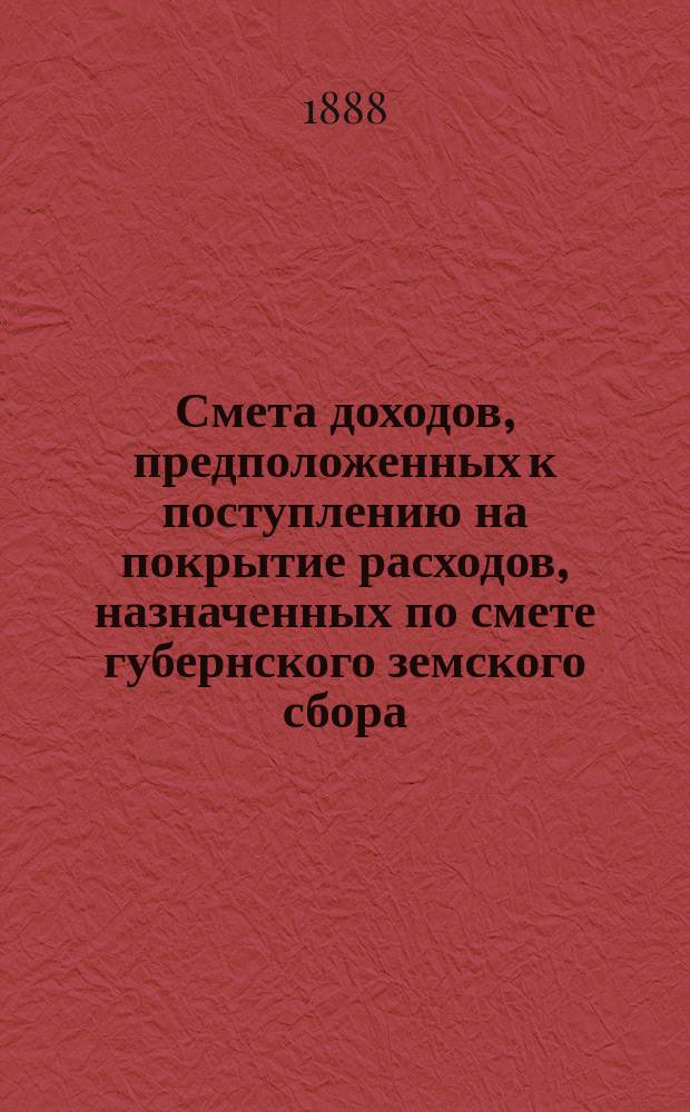 Смета доходов, предположенных к поступлению на покрытие расходов, назначенных по смете губернского земского сбора... ... 1889 года