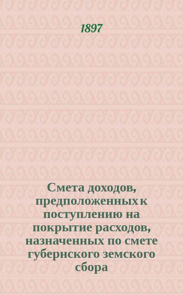 Смета доходов, предположенных к поступлению на покрытие расходов, назначенных по смете губернского земского сбора... ... 1897 года