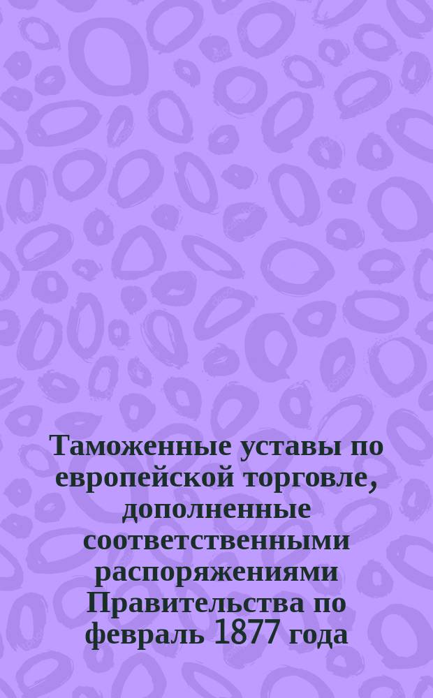 Таможенные уставы по европейской торговле, дополненные соответственными распоряжениями Правительства по февраль 1877 года : Частн. изд. чиновника для особых поручений при нач. Калиш. тамож. окр. М.Н. Миклашевского