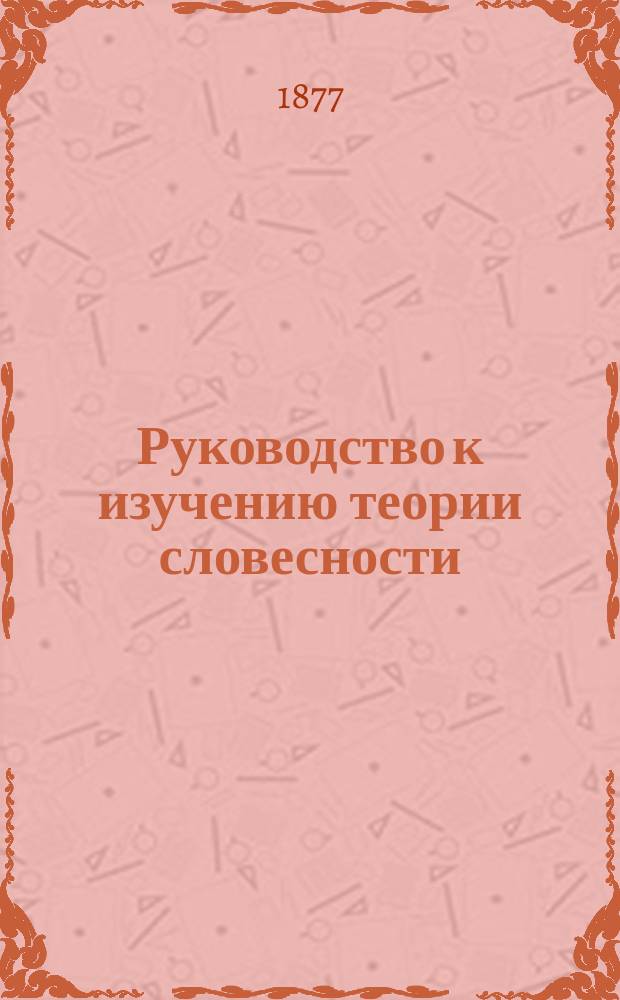 Руководство к изучению теории словесности : Курс сред. учеб. заведений : Сост. по пример. прогр., утв. господином министром нар. прос., Г.И. Тимошевский