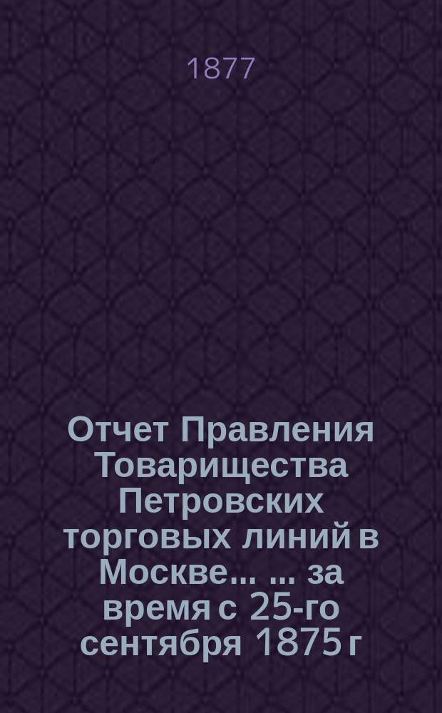 Отчет Правления Товарищества Петровских торговых линий в Москве ... ... за время с 25-го сентября 1875 г. по 1-е января 1877 г.