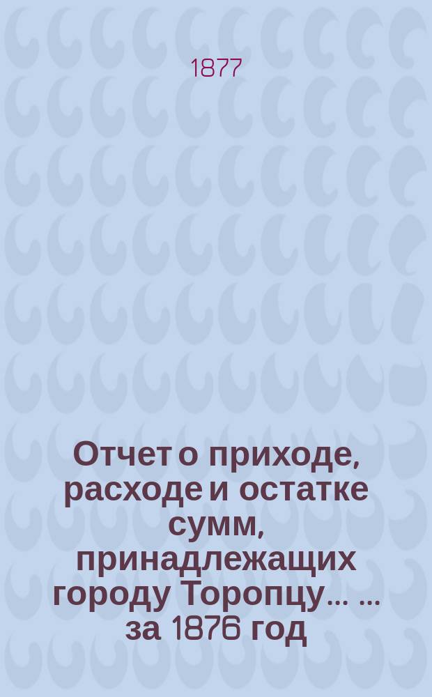Отчет о приходе, расходе и остатке сумм, принадлежащих городу Торопцу ... ... за 1876 год