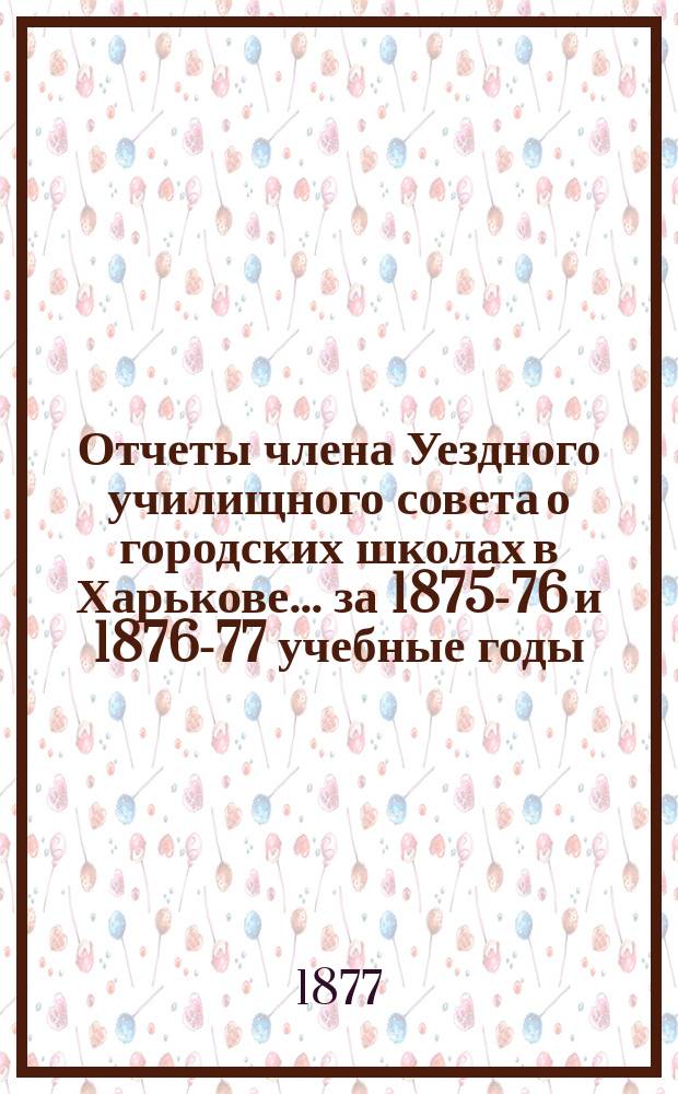Отчеты члена Уездного училищного совета о городских школах в Харькове... за 1875-76 и 1876-77 учебные годы