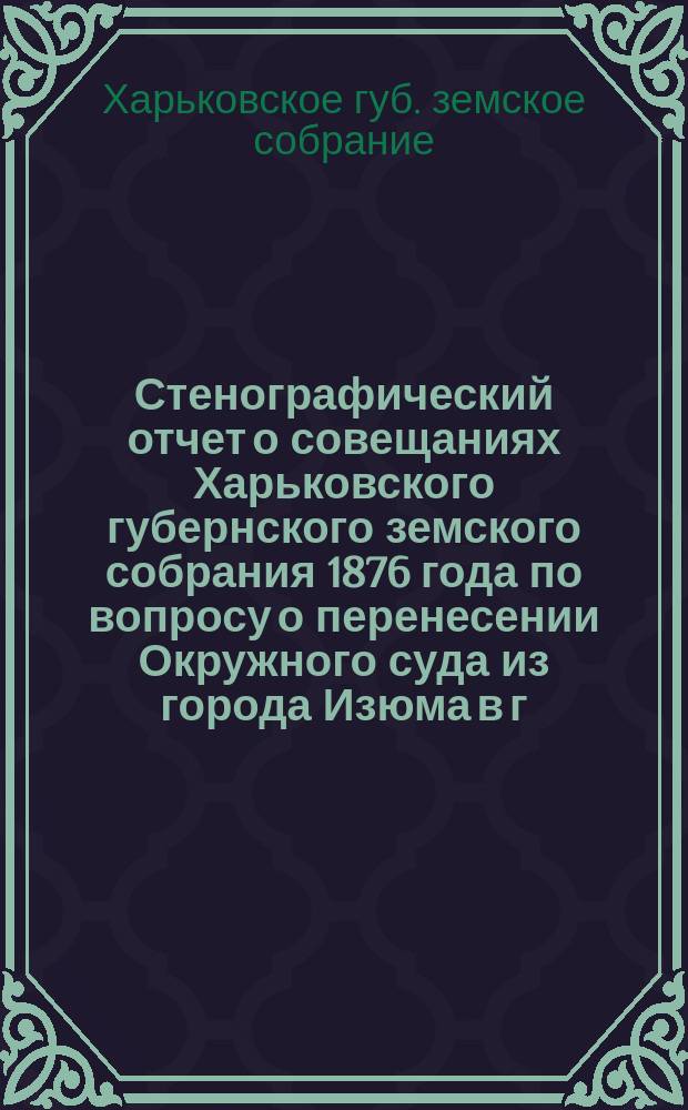 Стенографический отчет о совещаниях Харьковского губернского земского собрания 1876 года по вопросу о перенесении Окружного суда из города Изюма в г. Славянск