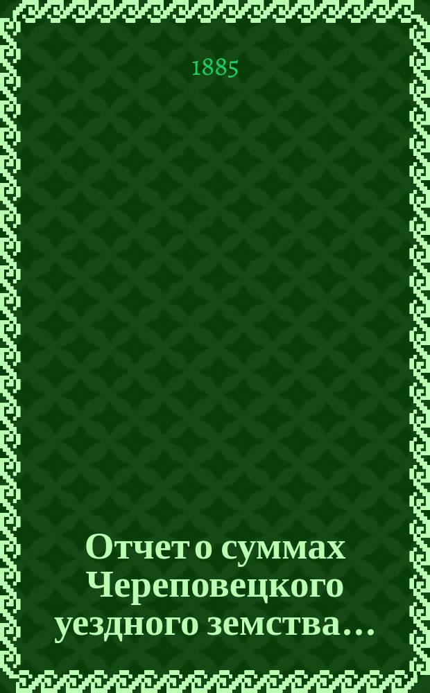 Отчет о суммах Череповецкого уездного земства.. : С прил. объясн. записки по отчету и отчета о суммах губерн. дор. капитала по Череповец. уезду. за 1884 год