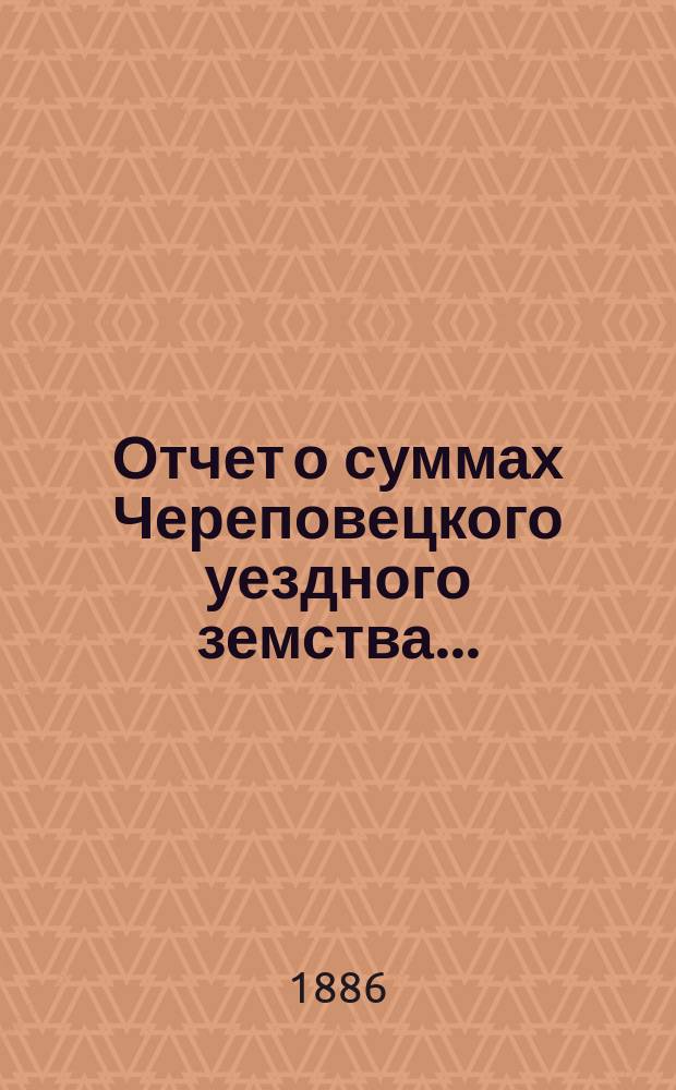 Отчет о суммах Череповецкого уездного земства.. : С прил. объясн. записки по отчету и отчета о суммах губерн. дор. капитала по Череповец. уезду. за 1885 год