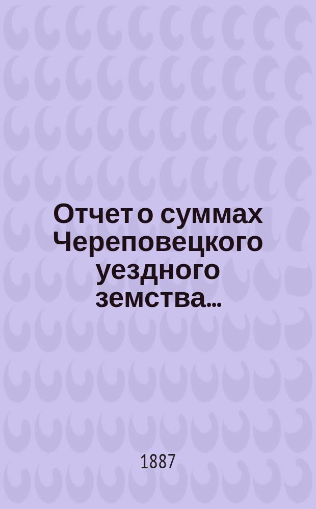 Отчет о суммах Череповецкого уездного земства.. : С прил. объясн. записки по отчету и отчета о суммах губерн. дор. капитала по Череповец. уезду. за 1886 год
