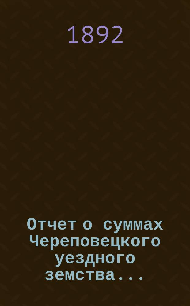 Отчет о суммах Череповецкого уездного земства.. : С прил. объясн. записки по отчету и отчета о суммах губерн. дор. капитала по Череповец. уезду. за 1891 год